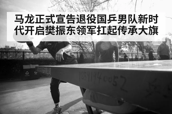 马龙正式宣告退役国乒男队新时代开启樊振东领军扛起传承大旗